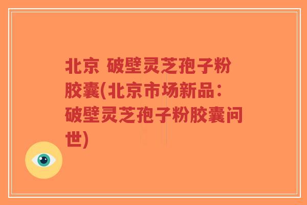 北京 破壁灵芝孢子粉胶囊(北京市场新品：破壁灵芝孢子粉胶囊问世)