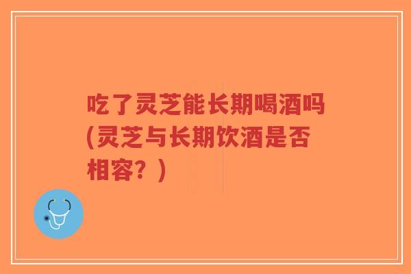 吃了灵芝能长期喝酒吗(灵芝与长期饮酒是否相容？)