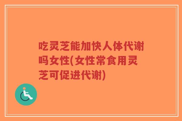 吃灵芝能加快人体代谢吗女性(女性常食用灵芝可促进代谢)