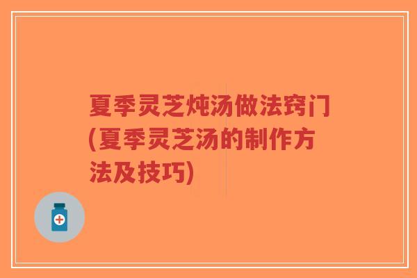 夏季灵芝炖汤做法窍门(夏季灵芝汤的制作方法及技巧)