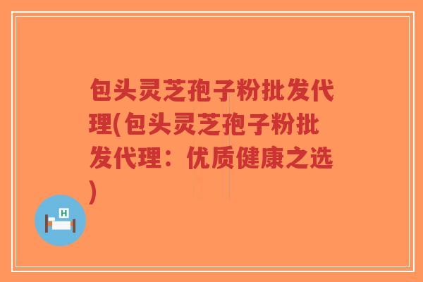 包头灵芝孢子粉批发代理(包头灵芝孢子粉批发代理：优质健康之选)