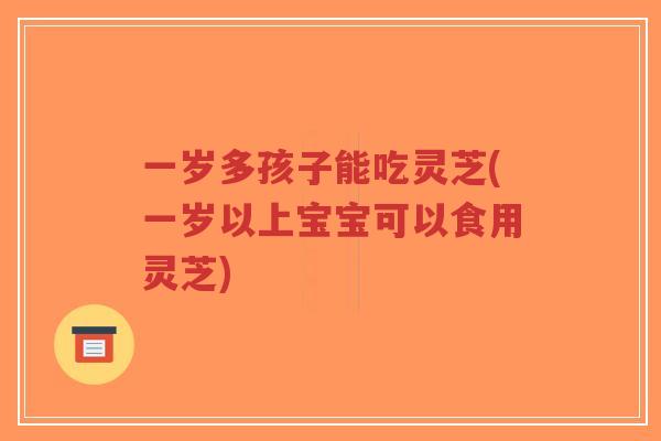 一岁多孩子能吃灵芝(一岁以上宝宝可以食用灵芝)