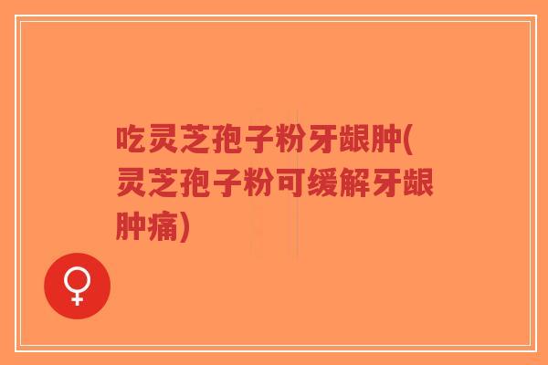 吃灵芝孢子粉牙龈肿(灵芝孢子粉可缓解牙龈肿痛)