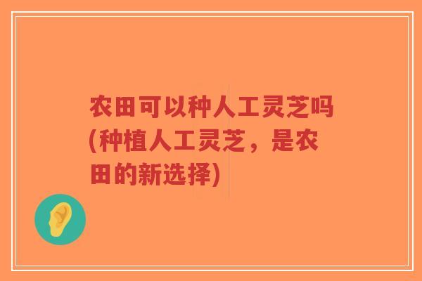 农田可以种人工灵芝吗(种植人工灵芝，是农田的新选择)