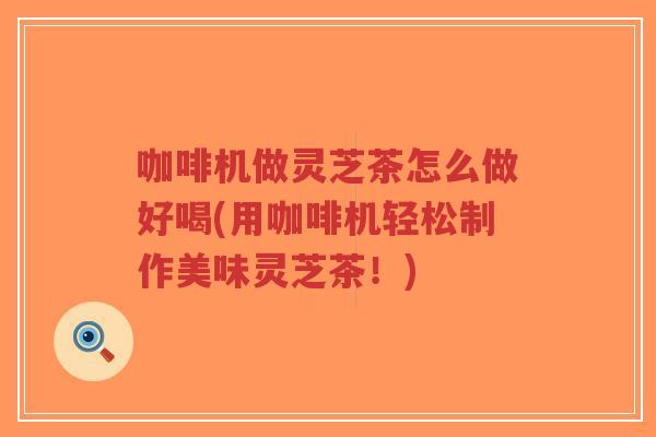 咖啡机做灵芝茶怎么做好喝(用咖啡机轻松制作美味灵芝茶！)