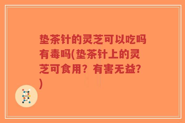 垫茶针的灵芝可以吃吗有毒吗(垫茶针上的灵芝可食用？有害无益？)