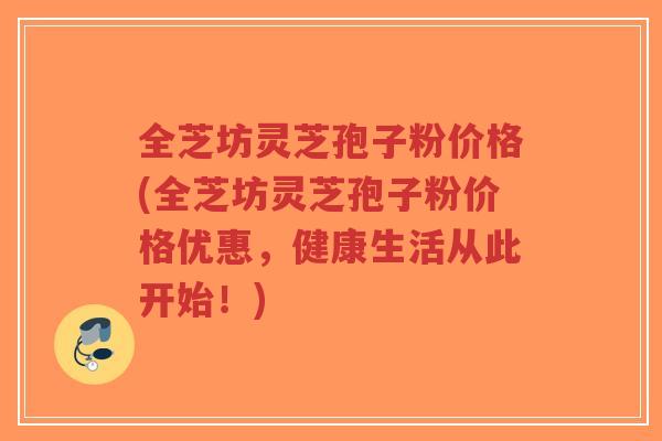 全芝坊灵芝孢子粉价格(全芝坊灵芝孢子粉价格优惠，健康生活从此开始！)