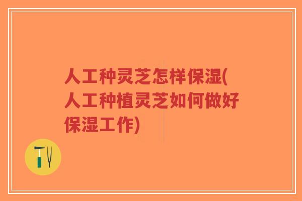 人工种灵芝怎样保湿(人工种植灵芝如何做好保湿工作)