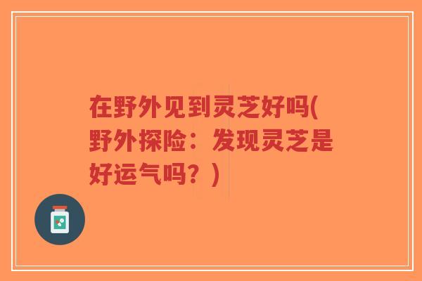 在野外见到灵芝好吗(野外探险：发现灵芝是好运气吗？)