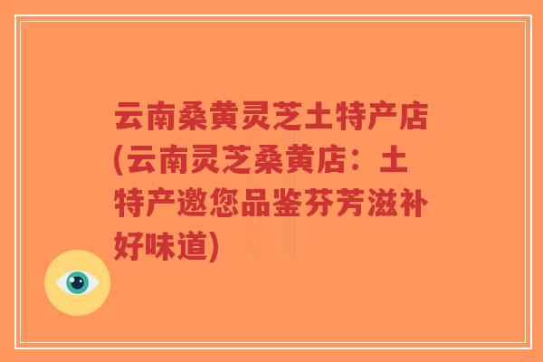 云南桑黄灵芝土特产店(云南灵芝桑黄店：土特产邀您品鉴芬芳滋补好味道)