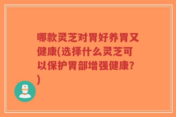 哪款灵芝对胃好养胃又健康(选择什么灵芝可以保护胃部增强健康？)