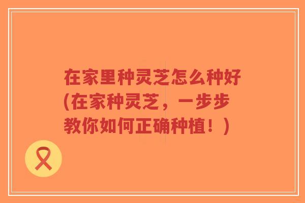在家里种灵芝怎么种好(在家种灵芝，一步步教你如何正确种植！)