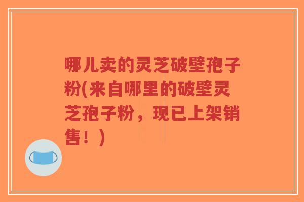 哪儿卖的灵芝破壁孢子粉(来自哪里的破壁灵芝孢子粉，现已上架销售！)