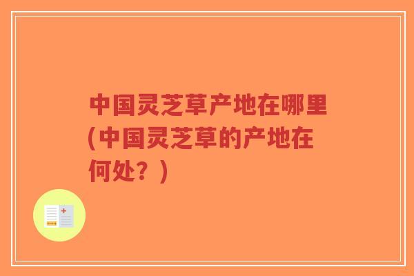 中国灵芝草产地在哪里(中国灵芝草的产地在何处？)