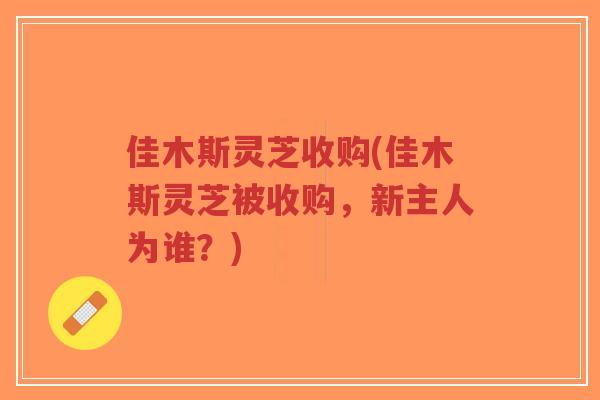 佳木斯灵芝收购(佳木斯灵芝被收购，新主人为谁？)