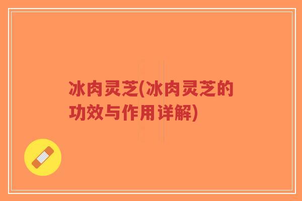冰肉灵芝(冰肉灵芝的功效与作用详解)