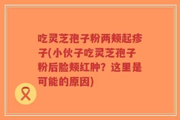 吃灵芝孢子粉两颊起疹子(小伙子吃灵芝孢子粉后脸颊红肿？这里是可能的原因)