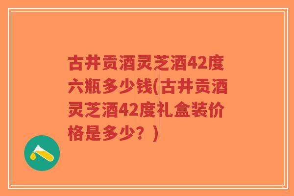 古井贡酒灵芝酒42度六瓶多少钱(古井贡酒灵芝酒42度礼盒装价格是多少？)