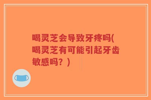 喝灵芝会导致牙疼吗(喝灵芝有可能引起牙齿敏感吗？)