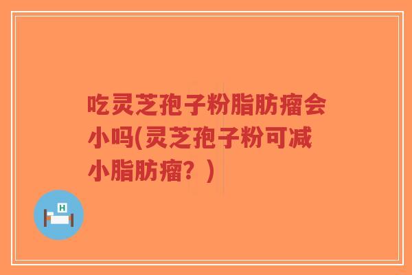 吃灵芝孢子粉脂肪瘤会小吗(灵芝孢子粉可减小脂肪瘤？)