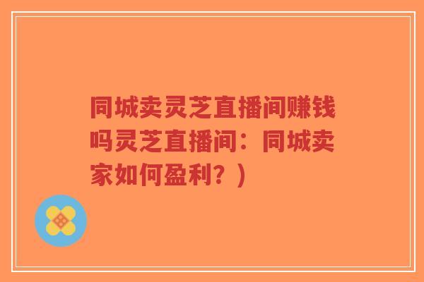 同城卖灵芝直播间赚钱吗灵芝直播间：同城卖家如何盈利？)