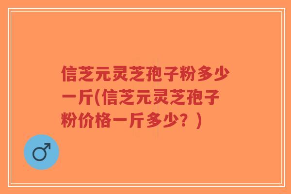 信芝元灵芝孢子粉多少一斤(信芝元灵芝孢子粉价格一斤多少？)