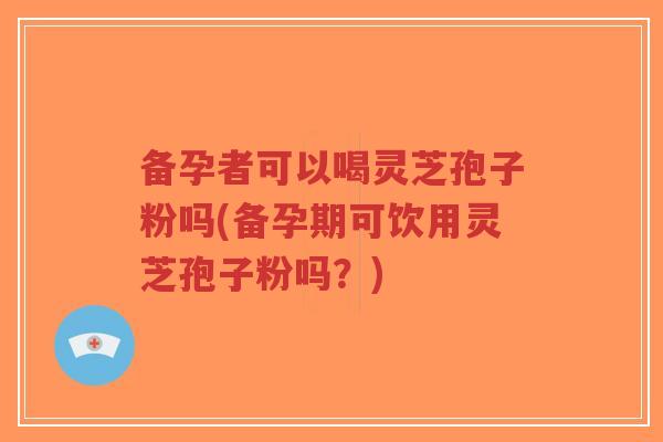 备孕者可以喝灵芝孢子粉吗(备孕期可饮用灵芝孢子粉吗？)