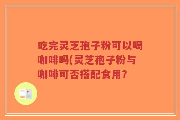 吃完灵芝孢子粉可以喝咖啡吗(灵芝孢子粉与咖啡可否搭配食用？
