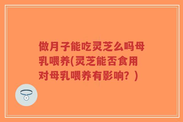 做月子能吃灵芝么吗母乳喂养(灵芝能否食用对母乳喂养有影响？)