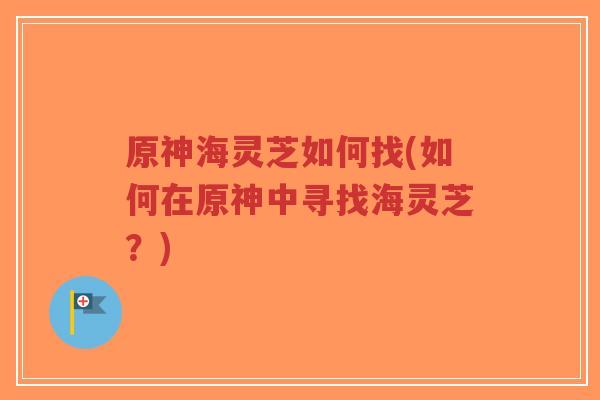 原神海灵芝如何找(如何在原神中寻找海灵芝？)