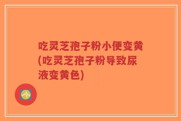 吃灵芝孢子粉小便变黄(吃灵芝孢子粉导致尿液变黄色)