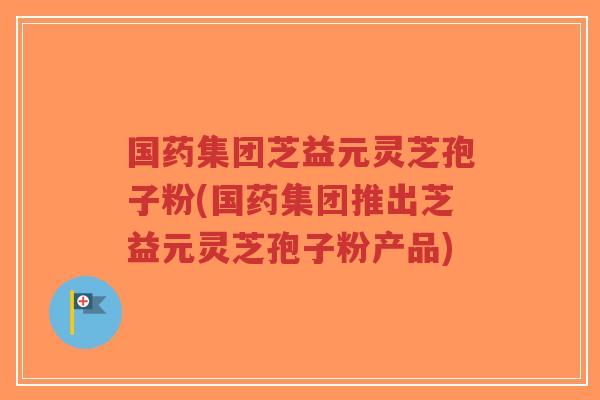 国药集团芝益元灵芝孢子粉(国药集团推出芝益元灵芝孢子粉产品)