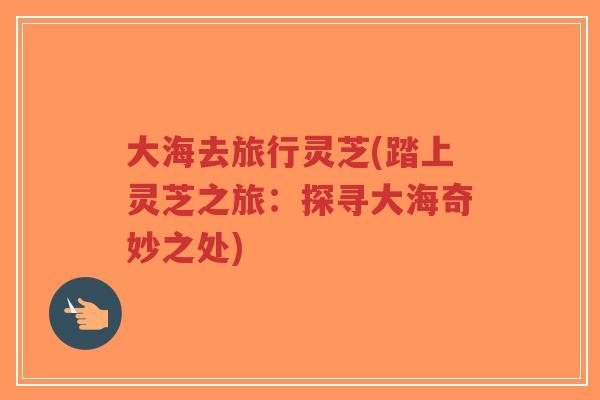 大海去旅行灵芝(踏上灵芝之旅：探寻大海奇妙之处)