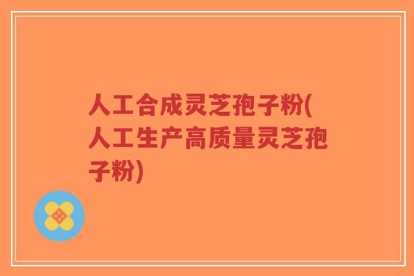 人工合成灵芝孢子粉(人工生产高质量灵芝孢子粉)