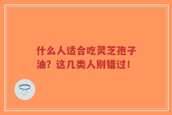 什么人适合吃灵芝孢子油？这几类人别错过！