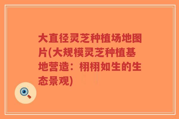 大直径灵芝种植场地图片(大规模灵芝种植基地营造：栩栩如生的生态景观)