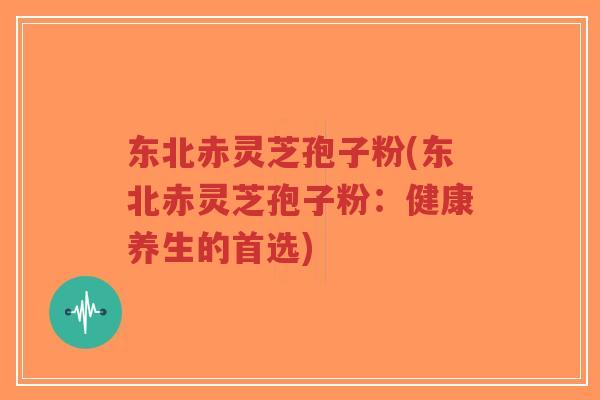 东北赤灵芝孢子粉(东北赤灵芝孢子粉：健康养生的首选)