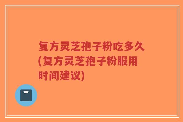复方灵芝孢子粉吃多久(复方灵芝孢子粉服用时间建议)