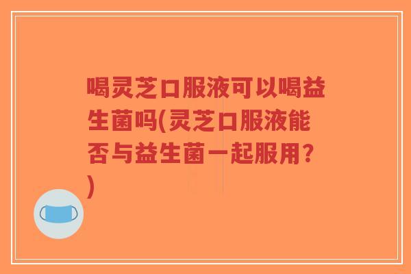 喝灵芝口服液可以喝益生菌吗(灵芝口服液能否与益生菌一起服用？)