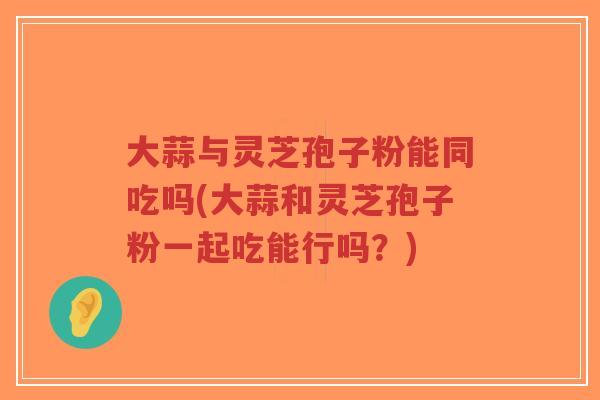 大蒜与灵芝孢子粉能同吃吗(大蒜和灵芝孢子粉一起吃能行吗？)