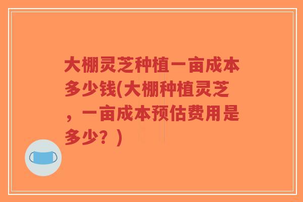 大棚灵芝种植一亩成本多少钱(大棚种植灵芝，一亩成本预估费用是多少？)