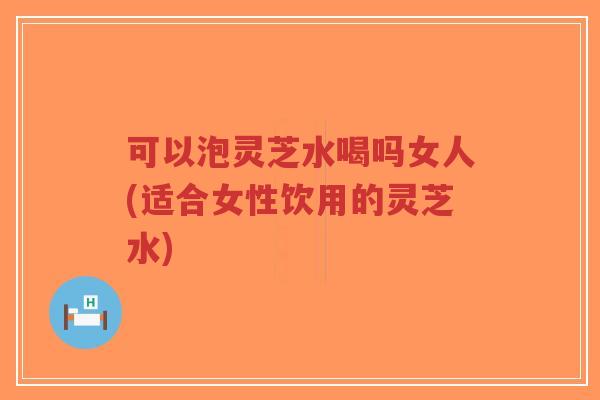 可以泡灵芝水喝吗女人(适合女性饮用的灵芝水)