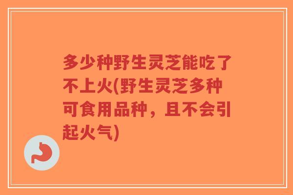 多少种野生灵芝能吃了不上火(野生灵芝多种可食用品种，且不会引起火气)