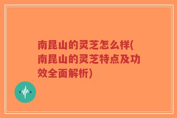 南昆山的灵芝怎么样(南昆山的灵芝特点及功效全面解析)