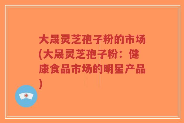 大晟灵芝孢子粉的市场(大晟灵芝孢子粉：健康食品市场的明星产品)