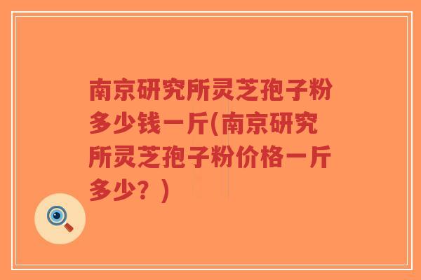 南京研究所灵芝孢子粉多少钱一斤(南京研究所灵芝孢子粉价格一斤多少？)