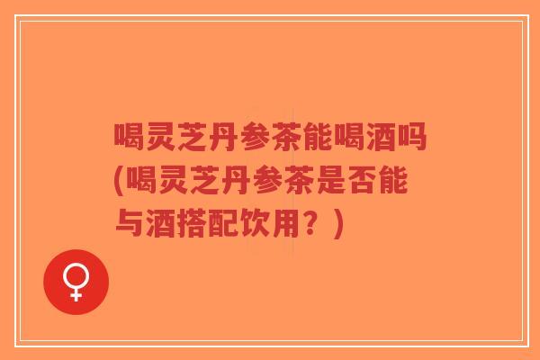 喝灵芝丹参茶能喝酒吗(喝灵芝丹参茶是否能与酒搭配饮用？)