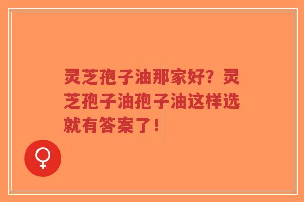 灵芝孢子油那家好？灵芝孢子油孢子油这样选就有答案了！