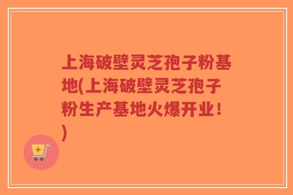 上海破壁灵芝孢子粉基地(上海破壁灵芝孢子粉生产基地火爆开业！)