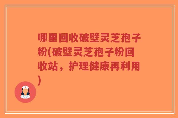 哪里回收破壁灵芝孢子粉(破壁灵芝孢子粉回收站，护理健康再利用)